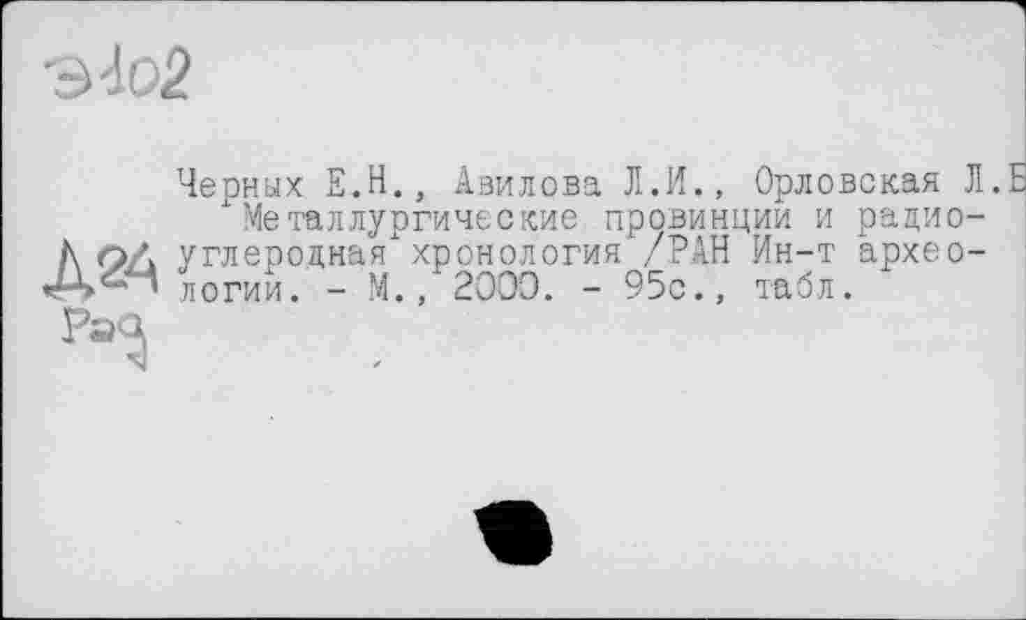 ﻿ио2
Черных Е.Н., Авилова Л.И., Орловская Л.Б металлургические провинции и радиоуглеродная'1 хронология /РАН Ин-т археологии. - М., 2OOÔ. - 95с., табл.